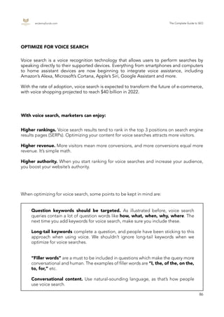 endemajfunds.com The Complete Guide to SEO
86
Voice search is a voice recognition technology that allows users to perform searches by
speaking directly to their supported devices. Everything from smartphones and computers
to home assistant devices are now beginning to integrate voice assistance, including
Amazon’s Alexa, Microsoft’s Cortana, Apple’s Siri, Google Assistant and more.
With the rate of adoption, voice search is expected to transform the future of e-commerce,
with voice shopping projected to reach $40 billion in 2022.
OPTIMIZE FOR VOICE SEARCH
With voice search, marketers can enjoy:
Higher rankings. Voice search results tend to rank in the top 3 positions on search engine
results pages (SERPs). Optimizing your content for voice searches attracts more visitors.
Higher revenue. More visitors mean more conversions, and more conversions equal more
revenue. It’s simple math.
Higher authority. When you start ranking for voice searches and increase your audience,
you boost your website’s authority.
When optimizing for voice search, some points to be kept in mind are:
Question keywords should be targeted. As illustrated before, voice search
queries contain a lot of question words like how, what, when, why, where. The
next time you add keywords for voice search, make sure you include these.
Long-tail keywords complete a question, and people have been sticking to this
approach when using voice. We shouldn’t ignore long-tail keywords when we
optimize for voice searches.
“Filler words” are a must to be included in questions which make the query more
conversational and human. The examples of filler words are “I, the, of the, on the,
to, for,” etc.
Conversational content. Use natural-sounding language, as that’s how people
use voice search.
 