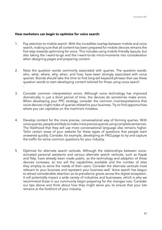 November 2021
87
Pay attention to mobile search. With the incredible overlap between mobile and voice
search, making sure that all content has been prepared for mobile devices remains the
first step towards optimizing for voice. This includes using mobile-friendly layouts, but
also taking the I-want-to-go and the I-want-to-do micro-moments into consideration
when designing pages and preparing content.
Note the question words commonly associated with queries. The question words:
who, what, where, why, when, and how, have been strongly associated with voice
queries. Brands should take the time to find long-tail keyword phrases that use these
question words to start developing content tailored for those using voice search
.
Consider common interpretation errors. Although voice technology has improved
dramatically in just a short period of time, the devices do sometimes make errors.
When developing your PPC strategy, consider the common misinterpretations that
voice devices might make of queries related to your business. Try to find opportunities
where you can capitalize on the machine’s mistakes.
Develop content for the more precise, conversational way of forming queries. With
voicequeries,peoplearelikelytomakemoreprecisequeriesusingcompletesentences.
The likelihood that they will use more conversational language also remains higher.
Tailor certain areas of your website for these types of questions that people want
answered quickly. Consider, for example, developing an FAQ page to try and capture
the traffic for some common questions for your industry.
Optimize for alternate search verticals. Although the relationships between voice-
activated personal assistants and various alternate search verticals, such as Kayak
and Yelp, have already been made public, as the technology and adoption of these
devices increases, so too will the capabilities available and the number of sites
they employ to serve the needs of their users. Consider the alternate verticals most
relevant to your business and represent your business well. Voice search has begun
to attract considerable attention as its prevalence grows across the digital ecosystem.
It will potentially impact a wide variety of industries and businesses, which is why we
recommend those in our community begin preparing for the changes now. Consider
our tips above and think about how they might serve you to ensure that your site
remains at the forefront of your industry.
How marketers can begin to optimize for voice search:
1.
2.
3.
4.
5.
 