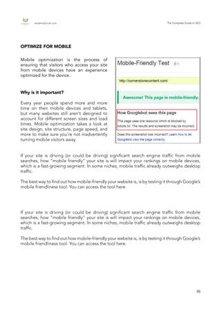endemajfunds.com The Complete Guide to SEO
88
Mobile optimization is the process of
ensuring that visitors who access your site
from mobile devices have an experience
optimized for the device.
OPTIMIZE FOR MOBILE
Why is it important?
Every year people spend more and more
time on their mobile devices and tablets,
but many websites still aren't designed to
account for different screen sizes and load
times. Mobile optimization takes a look at
site design, site structure, page speed, and
more to make sure you're not inadvertently
turning mobile visitors away.
If your site is driving (or could be driving) significant search engine traffic from mobile
searches, how “mobile friendly” your site is will impact your rankings on mobile devices,
which is a fast-growing segment. In some niches, mobile traffic already outweighs desktop
traffic.
The best way to find out how mobile-friendly your website is, is by testing it through Google’s
mobile friendliness tool. You can access the tool here.
If your site is driving (or could be driving) significant search engine traffic from mobile
searches, how “mobile friendly” your site is will impact your rankings on mobile devices,
which is a fast-growing segment. In some niches, mobile traffic already outweighs desktop
traffic.
The best way to find out how mobile-friendly your website is, is by testing it through Google’s
mobile friendliness tool. You can access the tool here.
 