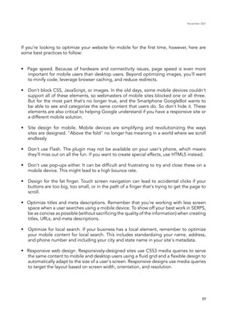 November 2021
89
If you’re looking to optimize your website for mobile for the first time, however, here are
some best practices to follow:
•	 Page speed. Because of hardware and connectivity issues, page speed is even more
important for mobile users than desktop users. Beyond optimizing images, you'll want
to minify code, leverage browser caching, and reduce redirects.
•	 	Don't block CSS, JavaScript, or images. In the old days, some mobile devices couldn't
support all of these elements, so webmasters of mobile sites blocked one or all three.
But for the most part that's no longer true, and the Smartphone GoogleBot wants to
be able to see and categorize the same content that users do. So don't hide it. These
elements are also critical to helping Google understand if you have a responsive site or
a different mobile solution.
•	 	Site design for mobile. Mobile devices are simplifying and revolutionizing the ways
sites are designed. "Above the fold" no longer has meaning in a world where we scroll
endlessly
•	 	 Don't use Flash. The plugin may not be available on your user's phone, which means
they'll miss out on all the fun. If you want to create special effects, use HTML5 instead.
•	 	 Don't use pop-ups either. It can be difficult and frustrating to try and close these on a
mobile device. This might lead to a high bounce rate.
•	 	 Design for the fat finger. Touch screen navigation can lead to accidental clicks if your
buttons are too big, too small, or in the path of a finger that's trying to get the page to
scroll.
•	 Optimize titles and meta descriptions. Remember that you're working with less screen
space when a user searches using a mobile device. To show off your best work in SERPS,
be as concise as possible (without sacrificing the quality of the information) when creating
titles, URLs, and meta descriptions.
•	 	Optimize for local search. If your business has a local element, remember to optimize
your mobile content for local search. This includes standardizing your name, address,
and phone number and including your city and state name in your site's metadata.
•	 Responsive web design. Responsively-designed sites use CSS3 media queries to serve
the same content to mobile and desktop users using a fluid grid and a flexible design to
automatically adapt to the size of a user's screen. Responsive designs use media queries
to target the layout based on screen width, orientation, and resolution.
 
