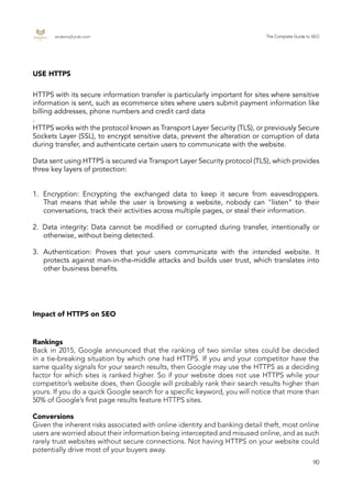endemajfunds.com The Complete Guide to SEO
90
HTTPS with its secure information transfer is particularly important for sites where sensitive
information is sent, such as ecommerce sites where users submit payment information like
billing addresses, phone numbers and credit card data
.
HTTPS works with the protocol known as Transport Layer Security (TLS), or previously Secure
Sockets Layer (SSL), to encrypt sensitive data, prevent the alteration or corruption of data
during transfer, and authenticate certain users to communicate with the website.
Data sent using HTTPS is secured via Transport Layer Security protocol (TLS), which provides
three key layers of protection:
1.	 Encryption: Encrypting the exchanged data to keep it secure from eavesdroppers.
That means that while the user is browsing a website, nobody can "listen" to their
conversations, track their activities across multiple pages, or steal their information.
2.	 Data integrity: Data cannot be modified or corrupted during transfer, intentionally or
otherwise, without being detected.
3.	 Authentication: Proves that your users communicate with the intended website. It
protects against man-in-the-middle attacks and builds user trust, which translates into
other business benefits.
USE HTTPS
Impact of HTTPS on SEO
Rankings
Back in 2015, Google announced that the ranking of two similar sites could be decided
in a tie-breaking situation by which one had HTTPS. If you and your competitor have the
same quality signals for your search results, then Google may use the HTTPS as a deciding
factor for which sites is ranked higher. So if your website does not use HTTPS while your
competitor’s website does, then Google will probably rank their search results higher than
yours. If you do a quick Google search for a specific keyword, you will notice that more than
50% of Google’s first page results feature HTTPS sites.
Conversions
Given the inherent risks associated with online identity and banking detail theft, most online
users are worried about their information being intercepted and misused online, and as such
rarely trust websites without secure connections. Not having HTTPS on your website could
potentially drive most of your buyers away.
 