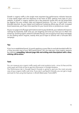 endemajfunds.com The Complete Guide to SEO
92
Growth in organic traffic is the single most important key performance indicator because
it most clearly aligns with the objective at the heart of SEO: getting more eyes on your
website. A growth in organic sessions has a few potential causes that can be pinpointed
by digging into your analytic data and keyword positions. For one, it could mean more
branded searches. As your digital and traditional marketing efforts pay off with increased
brand awareness, you’ll see more searches for your brand name or products as a result.
As your on-page and off-page optimizations start to pay dividends, your website will improve
rankings for keywords, both ones you are targeting and ones you have put no effort into
achieving. Growing organic sessions indicates that you are occupying more value real estate
on the leading search engines, exactly what you’d hope to achieve with a full-scale SEO
campaign.
Tips
If you’re an established brand, it’s worth applying a query filter to exclude branded traffic for
a more accurate view of your SEO performance. You can help spur more organic sessions
by crafting a compelling, relevant page title and writing meta descriptions with a clear,
enticing call-to-action.
Tools
You can measure your organic traffic easily with most analytics tools – since it’s free and the
most-used, we’ll look at how to get this information in Google Analytics.
The Performance tab in Google Search Console is going to give you the most accurate
view of your organic traffic over time. If you don’t use Search Console, you can get a rough
estimate for free using Site Explorer in Ahrefs Webmaster Tools (AWT).
 