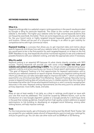 November 2021
93
KEYWORD RANKING INCREASE
What it is
Keyword rankings refer to a website’s organic ranking positions in the search results provided
by Google or Bing for particular keywords. The closer to the number one position your
website is, the better. The higher your website ranks for high volume keywords (terms that
are frequently searched), the better. There are some keywords you will naturally rank highly
for, like your brand name or highly targeted long-tail keywords specific to your service
and location. Others will be part of a long-term strategy in an effort to gain visibility for
competitive terms with high commercial intent.
Keyword tracking is a process that allows you to get important data and metrics about
specific keywords and shows how well your website ranks for those exact keywords. Ideally,
you would want to be in the first position for each targeted keyword, or at least on the first
SERP. Needless to say, that keywords should be monitored regularly to see and understand
possible flotations with your website’s ranking, and take the appropriate action if necessary.
Why it’s useful
Keyword ranking is an essential KPI because it’s what clients directly correlate with SEO
success. Tracking keywords will provide you with some critical Insight into how your
website and content are performing in SERPs. You will get a better understanding of your
website’s visibility and where exactly you can focus on future search optimization strategies.
“The goal of Keyword Tracking is to find opportunities for keyword optimization and to
enhance your website’s presence on search engines. Knowing your keyword ranking should
inform you where you can take actionable steps to improve site traffic",” which is something
essential for any online business (Real Time Marketing - Keyword Tracking). Naturally, having
access to keyword tracking data will actually put you in a better position than the majority of
businesses that either don’t know what keyword tracking is or aren’t correctly managing their
resources in this area. Keyword ranking improvements are the entry point to achieve other
primary objectives: more traffic, leads, and sales.
Tips
Keep an eye at least weekly if not daily, as a drop in rankings could signal an issue with
your site that must be addressed. This could be caused by different factors, such as the
introduction of a new Google algorithm update or a Google penalty for a technique done
in the past that violates guidelines. Everything from high-quality content additions to speed
optimizations to link building to developing an engaged social following, among other
ranking factors, will help improve rankings.
Tools
For the most precise results, get a third-party rank tracking tool like Ahrefs’ Rank Tracker. Set
up a project for your website, paste a bunch of keywords you want to track your rankings for,
and you’re good to go. You can also use other tools such as SEMRush or SE Ranking.
 