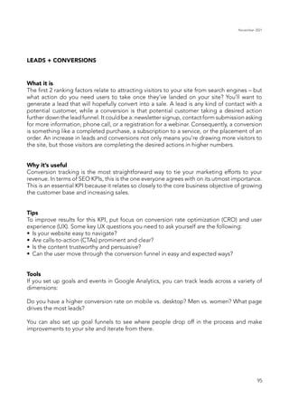 November 2021
95
LEADS + CONVERSIONS
What it is
The first 2 ranking factors relate to attracting visitors to your site from search engines – but
what action do you need users to take once they’ve landed on your site? You’ll want to
generate a lead that will hopefully convert into a sale. A lead is any kind of contact with a
potential customer, while a conversion is that potential customer taking a desired action
further down the lead funnel. It could be a: newsletter signup, contact form submission asking
for more information, phone call, or a registration for a webinar. Consequently, a conversion
is something like a completed purchase, a subscription to a service, or the placement of an
order. An increase in leads and conversions not only means you’re drawing more visitors to
the site, but those visitors are completing the desired actions in higher numbers.
Why it’s useful
Conversion tracking is the most straightforward way to tie your marketing efforts to your
revenue. In terms of SEO KPIs, this is the one everyone agrees with on its utmost importance.
This is an essential KPI because it relates so closely to the core business objective of growing
the customer base and increasing sales.
Tips
To improve results for this KPI, put focus on conversion rate optimization (CRO) and user
experience (UX). Some key UX questions you need to ask yourself are the following:
•	 Is your website easy to navigate?
•	 Are calls-to-action (CTAs) prominent and clear?
•	 Is the content trustworthy and persuasive?
•	 Can the user move through the conversion funnel in easy and expected ways?
Tools
If you set up goals and events in Google Analytics, you can track leads across a variety of
dimensions:
Do you have a higher conversion rate on mobile vs. desktop? Men vs. women? What page
drives the most leads?
You can also set up goal funnels to see where people drop off in the process and make
improvements to your site and iterate from there.
 