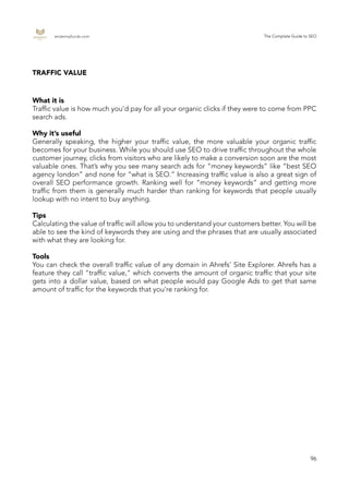 endemajfunds.com The Complete Guide to SEO
96
TRAFFIC VALUE
What it is
Traffic value is how much you’d pay for all your organic clicks if they were to come from PPC
search ads.
Why it’s useful
Generally speaking, the higher your traffic value, the more valuable your organic traffic
becomes for your business. While you should use SEO to drive traffic throughout the whole
customer journey, clicks from visitors who are likely to make a conversion soon are the most
valuable ones. That’s why you see many search ads for “money keywords” like “best SEO
agency london” and none for “what is SEO.” Increasing traffic value is also a great sign of
overall SEO performance growth. Ranking well for “money keywords” and getting more
traffic from them is generally much harder than ranking for keywords that people usually
lookup with no intent to buy anything.
Tips
Calculating the value of traffic will allow you to understand your customers better. You will be
able to see the kind of keywords they are using and the phrases that are usually associated
with what they are looking for.
Tools
You can check the overall traffic value of any domain in Ahrefs’ Site Explorer. Ahrefs has a
feature they call "traffic value," which converts the amount of organic traffic that your site
gets into a dollar value, based on what people would pay Google Ads to get that same
amount of traffic for the keywords that you're ranking for.
 