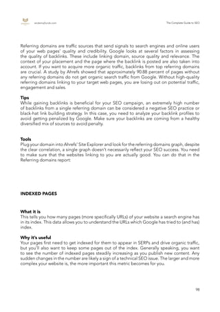 endemajfunds.com The Complete Guide to SEO
98
Referring domains are traffic sources that send signals to search engines and online users
of your web pages’ quality and credibility. Google looks at several factors in assessing
the quality of backlinks. These include linking domain, source quality and relevance. The
context of your placement and the page where the backlink is posted are also taken into
account. If you want to acquire more organic traffic, backlinks from top referring domains
are crucial. A study by Ahrefs showed that approximately 90.88 percent of pages without
any referring domains do not get organic search traffic from Google. Without high-quality
referring domains linking to your target web pages, you are losing out on potential traffic,
engagement and sales.
Tips
While gaining backlinks is beneficial for your SEO campaign, an extremely high number
of backlinks from a single referring domain can be considered a negative SEO practice or
black-hat link building strategy. In this case, you need to analyze your backlink profiles to
avoid getting penalized by Google. Make sure your backlinks are coming from a healthy
diversified mix of sources to avoid penalty.
Tools
Plug your domain into Ahrefs’ Site Explorer and look for the referring domains graph, despite
the clear correlation, a single graph doesn’t necessarily reflect your SEO success. You need
to make sure that the websites linking to you are actually good. You can do that in the
Referring domains report:
INDEXED PAGES
What it is
This tells you how many pages (more specifically URLs) of your website a search engine has
in its index. This data allows you to understand the URLs which Google has tried to (and has)
index.
Why it’s useful
Your pages first need to get indexed for them to appear in SERPs and drive organic traffic,
but you’ll also want to keep some pages out of the index. Generally speaking, you want
to see the number of indexed pages steadily increasing as you publish new content. Any
sudden changes in the number are likely a sign of a technical SEO issue. The larger and more
complex your website is, the more important this metric becomes for you.
 