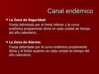 La Zona de Seguridad:  Franja delimitada por el limite inferior y la curva endémica propiamente dicha en cada unidad de tiempo del año calendario. La Zona de Alarma:   Franja delimitada por la curva endémica propiamente dicha y el limite superior en cada unidad de tiempo del año calendario. 