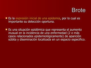 Es la  expresión inicial de una epidemia ,   por lo cual es importante su detección oportuna. Es una situación epidémica que representa el aumento inusual en la incidencia de una enfermedad (2 o más casos relacionados epidemiológicamente) de aparición súbita y diseminación localizada en un espacio especifico. 