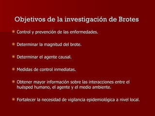 Control y prevención de las enfermedades. Determinar la magnitud del brote. Determinar el agente causal. Medidas de control inmediatas. Obtener mayor información sobre las interacciones entre el huésped humano, el agente y el medio ambiente. Fortalecer la necesidad de vigilancia epidemiológica a nivel local. Objetivos   de la investigación de Brotes   
