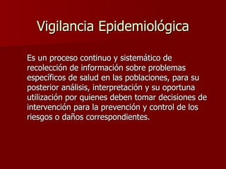 Vigilancia Epidemiológica Es un proceso continuo y sistemático de recolección de información sobre problemas específicos de salud en las poblaciones, para su posterior análisis, interpretación y su oportuna utilización por quienes deben tomar decisiones de intervención para la prevención y control de los riesgos o daños correspondientes. 