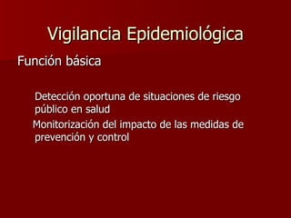 Vigilancia Epidemiológica Función básica Detección oportuna de situaciones de riesgo público en salud Monitorización del impacto de las medidas de prevención y control 