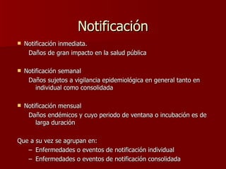 Notificación N otificación  inmediata.  Da ños de gran impacto en la salud pública N otificación  semanal Daños sujetos a vigilancia epidemiológica en general tanto en individual como consolidada N otificación  mensual Daños endémicos y cuyo periodo de ventana o incubación es de larga duración Que a su vez se agrupan en:  Enfermedades o eventos de notificación individual  Enfermedades o eventos de notificación consolidada  