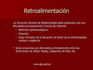 Retroalimentación La   Dirección General de Epidemiología edita productos que son difundidos principalmente a través de Internet: Boletines epidemiológicos Anuarios Salas Virtuales de la Situación de Salud de la enfermedades sujetas a vigilancia Estos productos son difundidos principalmente entre las Direcciones de Salud, Redes, Cabeceras de Red, etc. www.dge.gob.pe 
