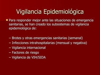 Vigilancia Epidemiológica Para responder mejor ante las situaciones de emergencia sanitarias, se han creado los subsistemas de vigilancia epidemiológica de: Brotes y otras emergencias sanitarias (semanal) Infecciones intrahospitalarias (mensual y negativa) Vigilancia internacional Factores de riesgo Vigilancia de VIH/SIDA  