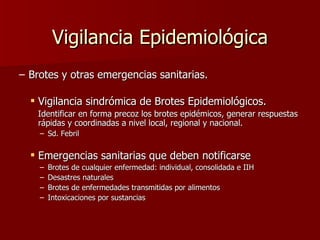 Vigilancia Epidemiológica Brotes y otras emergencias sanitarias. Vigilancia sindrómica de Brotes Epidemiológicos.  Identificar en forma precoz los brotes epidémicos, generar respuestas rápidas y coordinadas a nivel local, regional y nacional. Sd. Febril Emergencias sanitarias que deben notificarse   Brotes de cualquier enfermedad: individual, consolidada e IIH Desastres naturales  Brotes de enfermedades transmitidas por alimentos Intoxicaciones por sustancias 
