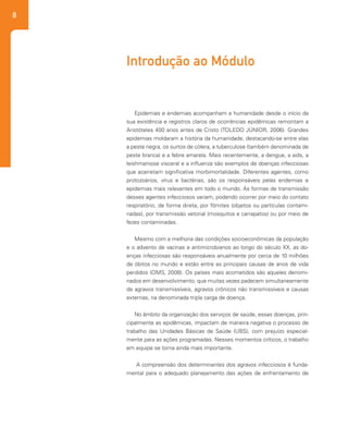 8
Epidemias e endemias acompanham a humanidade desde o início da
sua existência e registros claros de ocorrências epidêmicas remontam a
Aristóteles 400 anos antes de Cristo (TOLEDO JÚNIOR, 2006). Grandes
epidemias moldaram a história da humanidade, destacando-se entre elas
a peste negra, os surtos de cólera, a tuberculose (também denominada de
peste branca) e a febre amarela. Mais recentemente, a dengue, a aids, a
leishmaniose visceral e a influenza são exemplos de doenças infecciosas
que acarretam significativa morbimortalidade. Diferentes agentes, como
protozoários, vírus e bactérias, são os responsáveis pelas endemias e
epidemias mais relevantes em todo o mundo. As formas de transmissão
desses agentes infecciosos variam, podendo ocorrer por meio do contato
respiratório, de forma direta, por fômites (objetos ou partículas contami-
nadas), por transmissão vetorial (mosquitos e carrapatos) ou por meio de
fezes contaminadas.
Mesmo com a melhoria das condições socioeconômicas da população
e o advento de vacinas e antimicrobianos ao longo do século XX, as do-
enças infecciosas são responsáveis anualmente por cerca de 10 milhões
de óbitos no mundo e estão entre as principais causas de anos de vida
perdidos (OMS, 2008). Os países mais acometidos são aqueles denomi-
nados em desenvolvimento, que muitas vezes padecem simultaneamente
de agravos transmissíveis, agravos crônicos não transmissíveis e causas
externas, na denominada tripla carga de doença.
No âmbito da organização dos serviços de saúde, essas doenças, prin-
cipalmente as epidêmicas, impactam de maneira negativa o processo de
trabalho das Unidades Básicas de Saúde (UBS), com prejuízo especial-
mente para as ações programadas. Nesses momentos críticos, o trabalho
em equipe se torna ainda mais importante.
A compreensão dos determinantes dos agravos infecciosos é funda-
mental para o adequado planejamento das ações de enfrentamento de
Introdução ao Módulo
 