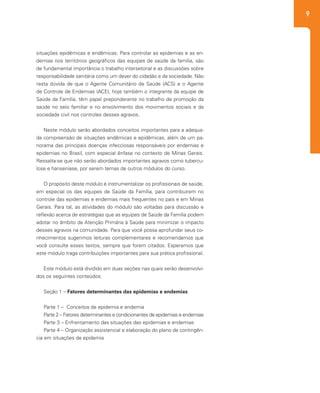9
situações epidêmicas e endêmicas. Para controlar as epidemias e as en-
demias nos territórios geográficos das equipes de saúde da família, são
de fundamental importância o trabalho intersetorial e as discussões sobre
responsabilidade sanitária como um dever do cidadão e da sociedade. Não
resta dúvida de que o Agente Comunitário de Saúde (ACS) e o Agente
de Controle de Endemias (ACE), hoje também o integrante da equipe de
Saúde da Família, têm papel preponderante no trabalho de promoção da
saúde no seio familiar e no envolvimento dos movimentos sociais e da
sociedade civil nos controles desses agravos.
Neste módulo serão abordados conceitos importantes para a adequa-
da compreensão de situações endêmicas e epidêmicas, além de um pa-
norama das principais doenças infecciosas responsáveis por endemias e
epidemias no Brasil, com especial ênfase no contexto de Minas Gerais.
Ressalta-se que não serão abordados importantes agravos como tubercu-
lose e hanseníase, por serem temas de outros módulos do curso.
O propósito deste módulo é instrumentalizar os profissionais de saúde,
em especial os das equipes de Saúde da Família, para contribuírem no
controle das epidemias e endemias mais frequentes no país e em Minas
Gerais. Para tal, as atividades do módulo são voltadas para discussão e
reflexão acerca de estratégias que as equipes de Saúde da Família podem
adotar no âmbito da Atenção Primária à Saúde para minimizar o impacto
desses agravos na comunidade. Para que você possa aprofundar seus co-
nhecimentos sugerimos leituras complementares e recomendamos que
você consulte esses textos, sempre que forem citados. Esperamos que
este módulo traga contribuições importantes para sua prática profissional.
Este módulo está dividido em duas seções nas quais serão desenvolvi-
dos os seguintes conteúdos:
Seção 1 – Fatores determinantes das epidemias e endemias
Parte 1 – Conceitos de epidemia e endemia
Parte 2 – Fatores determinantes e condicionantes de epidemias e endemias
Parte 3 – Enfrentamento das situações das epidemias e endemias
Parte 4 – Organização assistencial e elaboração do plano de contingên-
cia em situações de epidemia
 