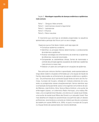 10
Seção 2 - Abordagem específica de doenças endêmicas e epidêmicas
mais comuns
Parte 1 - Dengue e febre amarela
Parte 2 - Leishmaniose visceral e tegumentar
Parte 3 - Leptospirose
Parte 4 - Influenza
Parte 5 – Febre maculosa
	
É importante que você faça as atividades programadas na sequência
apresentada e participe dos fóruns com os seus colegas.
Espera-se que ao final deste módulo você seja capaz de:
•	Conceituar epidemia e endemia.
•	Identificar os principais fatores determinantes e condicionantes
de endemias e epidemias.
•	Analisar estratégias de enfrentamento de endemias e epidemias
de diferentes meios de transmissão.
•	Compreender as características clínicas, formas de transmissão e
controle dos principais agentes causadores de endemias e epidemias
mais comuns no nosso meio.
•	Elaborar um plano de contingência em situações de epidemias.
Para estimular a leitura e facilitar o aprendizado, serão apresentadas ao
longo deste Caderno situações enfrentadas por uma equipe de Saúde da
Família relacionadas ao enfrentamento de agravos endêmicos e epidêmi-
cos. Os profissionais da já conhecida Equipe Verde do bairro de Vila For-
mosa, município de Curupira, utilizada em módulos anteriores do curso,
serão os protagonistas nessas situações-exemplo. Vamos relembrar aqui
a composição da Equipe Verde: possui cinco agentes comunitários de saú-
de (Mariana, José Antônio, Aline, Sonia e Marco Antônio), uma auxiliar de
enfermagem (Joana), um enfermeiro (Pedro Henrique), uma médica (Re-
nata), uma cirurgiã-dentista (Cláudia), uma técnica em saúde bucal (Gilda),
uma auxiliar de saúde bucal (Maria das Dores) e um educador (José). Para
mais detalhes em relação às características e ao perfil de cada um desses
profissionais, recomenda-se a consulta ao módulo que discute o processo
de trabalho em saúde (FARIA et al., 2010), no qual o município de Curupira
e a Equipe Verde são apresentados de maneira detalhada.
 