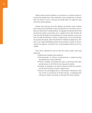 14
Nesta seção vamos trabalhar os conceitos e os fatores determi-
nantes das epidemias e das endemias mais prevalentes no Brasil,
além de discutir como o serviço de saúde deve se organizar para
enfrentar esses agravos.
Muitas das doenças que são objetos de estudo neste módulo
eram doenças do passado e hoje recrudesceram e tornaram-se pro-
blemas relevantes à saúde pública. As equipes de Saúde da Família
certamente estão convivendo com o padecimento das famílias de
sua área de abrangência acometidas por esses agravos e que bus-
cam na rede de atenção o melhor cuidado para si e seus familiares.
As equipes de saúde, além de adotarem medidas terapêuticas, têm
sob a sua responsabilidade ações de promoção à saúde e de pre-
venção de agravos, contando com a participação efetiva da comu-
nidade.
Para tanto, esperamos que ao término desta seção você seja
capaz de:
•	Diferenciar epidemia de endemia.
•	Compreender os fatores condicionantes e determinantes
das epidemias e das endemias.
•	Propor medidas contingenciais para o enfrentamento des-
sas doenças no território da sua equipe de saúde.
•	Analisar a etiologia e os fatores determinantes da ocorrên-
cia de leishmaniose visceral e tegumentar.
•	Discutir as estratégias para a intervenção individual e cole-
tiva frente à ocorrência de leishmaniose, na leptospirose,
influenza e febre maculosa na Atenção Primária à Saúde.
 