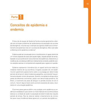 15
O dia a dia da equipe de Saúde da Família envolve geralmente a aten-
ção aos principais problemas de saúde-doença da população de sua área
de abrangência, incluindo aqui a atenção aos agravos endêmicos e enfren-
tamento de epidemias mais em sua área de abrangência. Mas você sabe
a diferença entre epidemia e endemia?
Endemia pode ser conceituada como a ocorrência de um agravo dentro de
um número esperado de casos para aquela região, naquele período de tempo,
baseado na sua ocorrência em anos anteriores não epidêmicos. Desta forma, a
incidência de uma doença endêmica é relativamente constante, podendo ocor-
rer variações sazonais no comportamento esperado para o agravo em questão.
Epidemia representa a ocorrência de um agravo acima da média (ou
mediana) histórica de sua ocorrência. O agravo causador de uma epide-
mia tem geralmente aparecimento súbito e se propaga por determinado
período de tempo em determinada área geográfica, acometendo frequen-
temente elevado número de pessoas. Quando uma epidemia atinge vários
países de diferentes continentes, passa a ser denominada pandemia. No
Brasil, o incremento de casos de dengue no período chuvoso do ano é
comum, mas em alguns locais ocorre aumento excessivo de casos, resul-
tando em uma situação epidêmica.
O primeiro passo para se definir uma condição como epidêmica ou en-
dêmica é estabelecer quais seriam os níveis habituais de ocorrência dessa
doença ou condição de saúde na população de determinada área naquele
período de tempo. Para tal, deve-se realizar o levantamento do número
de casos novos (incidência) desse agravo em um período não epidêmico.
Parte 1
Conceitos de epidemia e
endemia
 