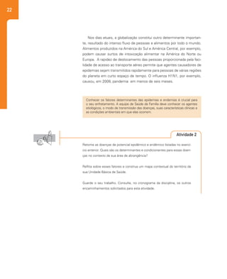 22
Nos dias atuais, a globalização constitui outro determinante importan-
te, resultado do intenso fluxo de pessoas e alimentos por todo o mundo.
Alimentos produzidos na América do Sul e América Central, por exemplo,
podem causar surtos de intoxicação alimentar na América do Norte ou
Europa. A rapidez de deslocamento das pessoas proporcionada pela faci-
lidade de acesso ao transporte aéreo permite que agentes causadores de
epidemias sejam transmitidos rapidamente para pessoas de várias regiões
do planeta em curto espaço de tempo. O influenza H1N1, por exemplo,
causou, em 2009, pandemia em menos de seis meses.
Conhecer os fatores determinantes das epidemias e endemias é crucial para
o seu enfretamento. A equipe de Saúde da Família deve conhecer os agentes
etiológicos, o modo de transmissão das doenças, suas características clínicas e
as condições ambientais em que elas ocorrem.
Atividade 2
Retome as doenças de potencial epidêmico e endêmico listadas no exercí-
cio anterior. Quais são os determinantes e condicionantes para essas doen-
ças no contexto da sua área de abrangência?
Reflita sobre esses fatores e construa um mapa contextual do território da
sua Unidade Básica de Saúde.
Guarde o seu trabalho. Consulte, no cronograma da disciplina, os outros
encaminhamentos solicitados para esta atividade.
 