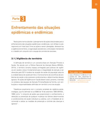 23
A definição de território é um conceito-chave em Atenção Primária à
Saúde. De acordo com a Política Nacional de Atenção Básica (BRASIL,
2011b), o território constitui espaço privilegiado para práticas de vigilân-
cia em saúde e esta é fundamental para a integralidade da atenção a ser
oferecida pela ESF. A análise da situação de saúde da população adscrita
à unidade básica de saúde permite o monitoramento da ocorrência de pro-
blemas de saúde e dos possíveis condicionantes e determinantes desses
agravos. As ações de Vigilância em Saúde devem estar, portanto, inseridas
no cotidiano das equipes de Atenção Primária/Saúde da Família, com atri-
buições e responsabilidades definidas em território único de atuação.
Trabalha-se atualmente com o conceito ampliado de vigilância epide-
miológica, que foi definida na Lei 8080 de 19 de setembro 1990 (BRASIL,
1990) como “o conjunto de ações que proporcionam o conhecimento, a
detecção ou prevenção de qualquer mudança nos fatores determinantes
e condicionantes de saúde individual ou coletiva, com a finalidade de re-
comendar e adotar as medidas de prevenção e controle das doenças e
agravos”.
Nesta parte iremos abordar o planejamento de ações direcionadas para o
enfrentamento das situações epidêmicas e endêmicas, com ênfase no pla-
nejamento em nível local. Entre as ações a serem planejadas, destacam-se
a vigilância do território, a organização assistencial, a articulação intersetorial
e o trabalho em conjunto com a equipe de controle de zoonoses.
Parte 3
Enfrentamento das situações
epidêmicas e endêmicas
3.1 | Vigilância do território
Leia a Portaria nº 2.488 de 21 de
outubro de 2011, disponível na
Sala de Leitura da BibliotecaVirtual
NESCON: <http://www.nescon.
medicina.ufmg.br/biblioteca/>.
Para saber mais
 