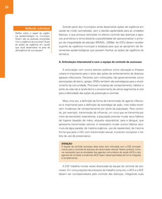 24
Grande parte dos municípios ainda desenvolve ações de vigilância em
saúde de modo centralizado, sem a devida capilaridade para as unidades
básicas, o que provoca restrições no efetivo controle das doenças e agra-
vos prioritários e torna distante a possibilidade de operacionalizar o princí-
pio da integralidade da atenção (BRASIL, 2009a). As ESFs devem receber
suporte da vigilância municipal e estadual para que se apropriem de fer-
ramentas epidemiológicas que possam facilitar as ações de vigilância do
território.
A. Articulação intersetorial e com a equipe de controle de zoonoses
A articulação com outros setores públicos como educação e limpeza
urbana é importante para o êxito das ações de enfrentamento de diversos
agravos infecciosos. Parcerias com instituições não governamentais como
associações de bairro, igrejas, ONGs também são estratégicas para o envol-
vimento da comunidade. Promover mudança de comportamento, hábitos e
estilo de vida não é tarefa fácil e o envolvimento de vários segmentos é vital
para a efetividade das ações de prevenção e controle.
Mais uma vez, a definição da forma de transmissão do agente infeccio-
so é importante para a definição da estratégia de ação, mas todas envol-
vem mudanças de comportamento por parte da população. Para contro-
lar, por exemplo, transmissão da influenza, um vírus que se transmite por
meio de secreções respiratórias, a população precisar mudar seus hábitos
de higiene (lavação de mãos, etiqueta respiratória); para a dengue, que
apresenta transmissão vetorial, é necessário mudar outros hábitos (acú-
mulo de água parada, de matéria orgânica, uso de repelentes); da mesma
forma que para o HIV, com transmissão sexual, é preciso incorporar o há-
bito de uso de preservativo.
ATENÇÂO
A equipe de controle zoonoses deve estar bem articulada com a ESF, principal-
mente para o controle de doenças de transmissão vetorial. Neste contexto, torna-
-se necessário que as atividades dos agentes comunitários de saúde (ACS) e dos
agentes de combate a endemias (ACE) sejam desempenhadas de forma integrada
e complementar.
Reflita sobre o papel da vigilân-
cia epidemiológica no município.
Quem são as pessoas envolvidas
com a vigilância da sua área? Quais
as ações de vigilância em saúde
que você desenvolve na área de
abrangência de sua equipe?
Reflexão individual
A ESF trabalha muitas vezes dissociada da equipe de controle de zoo-
noses. Em uma proposta de processo de trabalho conjunto, o ACS e o ACE
devem ser corresponsáveis pelo controle das doenças, integrando suas
 