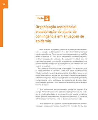 26
Quando as ações de vigilância, promoção e prevenção não são efeti-
vas e as situações epidêmicas ocorrem, as ESFs devem se organizar para
atender aos enfermos. Diante do risco de situações epidêmicas, as ESFs
devem se antecipar e, a partir de um planejamento estratégico, se prepa-
rar. O primeiro passo é a adequação dos protocolos à realidade local. Na
maior parte das vezes, os protocolos ou linhas-guias para abordagem dos
agravos são elaborados por um grupo de pessoas que trabalham em nível
nacional ou estadual.
Alguns exemplos de protocolos e linhas-guias podem ser encontrados
na página eletrônica da Secretaria Estadual de Saúde de Minas Gerais
(http://www.saude.mg.gov.br/publicacoes/linha-guia). Esses documentos
contêm diretrizes mais amplas, que nem sempre contemplam as especifi-
cidades locorregionais. A contextualização dessas diretrizes exige trabalho
multiprofissional com a participação de representantes do gestor local,
para que sejam definidos o fluxo assistencial e as atribuições de cada pro-
fissional da equipe.
O fluxo assistencial a ser proposto deve, sempre que possível, ter a
Atenção Primária à Saúde como porta de entrada preferencial. As unida-
des de referência (unidades de pronto-atendimento, hospital, unidade de
terapia intensiva) devem também ser definidas, bem como as formas de
referência e contrarreferência entre os diversos pontos de atenção.
O fluxo assistencial e o protocolo contextualizado devem ser dissemi-
nados para todos os profissionais, dos diferentes níveis de atenção. Isso
Parte 4
Organização assistencial
e elaboração do plano de
contingência em situações de
epidemia
 