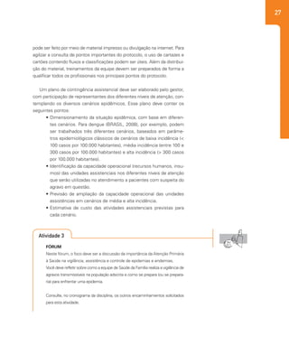 27
pode ser feito por meio de material impresso ou divulgação na internet. Para
agilizar a consulta de pontos importantes do protocolo, o uso de cartazes e
cartões contendo fluxos e classificações podem ser úteis. Além da distribui-
ção do material, treinamentos da equipe devem ser preparados de forma a
qualificar todos os profissionais nos principais pontos do protocolo.
Um plano de contingência assistencial deve ser elaborado pelo gestor,
com participação de representantes dos diferentes níveis de atenção, con-
templando os diversos cenários epidêmicos. Esse plano deve conter os
seguintes pontos:
•	Dimensionamento da situação epidêmica, com base em diferen-
tes cenários. Para dengue (BRASIL, 2008), por exemplo, podem
ser trabalhados três diferentes cenários, baseados em parâme-
tros epidemiológicos clássicos de cenários de baixa incidência (<
100 casos por 100.000 habitantes), média incidência (entre 100 e
300 casos por 100.000 habitantes) e alta incidência (> 300 casos
por 100.000 habitantes).
•	Identificação da capacidade operacional (recursos humanos, insu-
mos) das unidades assistenciais nos diferentes níveis de atenção
que serão utilizadas no atendimento a pacientes com suspeita do
agravo em questão.
•	Previsão de ampliação da capacidade operacional das unidades
assistências em cenários de média e alta incidência.
•	Estimativa de custo das atividades assistenciais previstas para
cada cenário.
Atividade 3
FÓRUM
Neste fórum, o foco deve ser a discussão da importância da Atenção Primária
à Saúde na vigilância, assistência e controle de epidemias e endemias.
Você deve refletir sobre como a equipe de Saúde da Família realiza a vigilância de
agravos transmissíveis na população adscrita e como se prepara (ou se prepara-
ria) para enfrentar uma epidemia.
Consulte, no cronograma da disciplina, os outros encaminhamentos solicitados
para esta atividade.
 