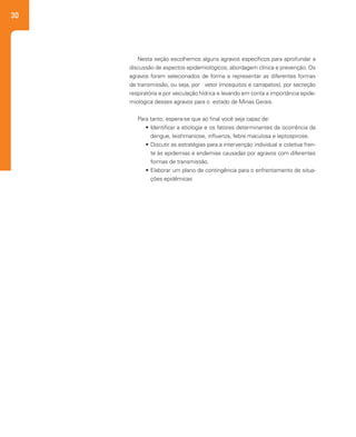 30
Nesta seção escolhemos alguns agravos específicos para aprofundar a
discussão de aspectos epidemiológicos, abordagem clínica e prevenção. Os
agravos foram selecionados de forma a representar as diferentes formas
de transmissão, ou seja, por vetor (mosquitos e carrapatos), por secreção
respiratória e por veiculação hídrica e levando em conta a importância epide-
miológica desses agravos para o estado de Minas Gerais.
Para tanto, espera-se que ao final você seja capaz de:
•	Identificar a etiologia e os fatores determinantes da ocorrência da
dengue, leishmaniose, influenza, febre maculosa e leptospirose.
•	Discutir as estratégias para a intervenção individual e coletiva fren-
te às epidemias e endemias causadas por agravos com diferentes
formas de transmissão.
•	Elaborar um plano de contingência para o enfrentamento de situa-
ções epidêmicas
 