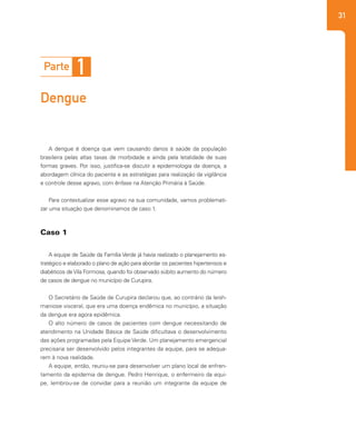 31
A dengue é doença que vem causando danos à saúde da população
brasileira pelas altas taxas de morbidade e ainda pela letalidade de suas
formas graves. Por isso, justifica-se discutir a epidemiologia da doença, a
abordagem clínica do paciente e as estratégias para realização da vigilância
e controle desse agravo, com ênfase na Atenção Primária à Saúde.
Para contextualizar esse agravo na sua comunidade, vamos problemati-
zar uma situação que denominamos de caso 1.
A equipe de Saúde da Família Verde já havia realizado o planejamento es-
tratégico e elaborado o plano de ação para abordar os pacientes hipertensos e
diabéticos deVila Formosa, quando foi observado súbito aumento do número
de casos de dengue no município de Curupira.
O Secretário de Saúde de Curupira declarou que, ao contrário da leish-
maniose visceral, que era uma doença endêmica no município, a situação
da dengue era agora epidêmica.
O alto número de casos de pacientes com dengue necessitando de
atendimento na Unidade Básica de Saúde dificultava o desenvolvimento
das ações programadas pela Equipe Verde. Um planejamento emergencial
precisaria ser desenvolvido pelos integrantes da equipe, para se adequa-
rem à nova realidade.
A equipe, então, reuniu-se para desenvolver um plano local de enfren-
tamento da epidemia de dengue. Pedro Henrique, o enfermeiro da equi-
pe, lembrou-se de convidar para a reunião um integrante da equipe de
Parte 1
Dengue
Caso 1
 