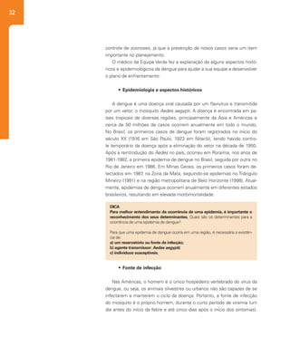 32
controle de zoonoses, já que a prevenção de novos casos seria um item
importante no planejamento.
O médico da Equipe Verde fez a explanação de alguns aspectos histó-
ricos e epidemiológicos da dengue para ajudar a sua equipe a desenvolver
o plano de enfrentamento:
•	 Epidemiologia e aspectos históricos
A dengue é uma doença viral causada por um flavivírus e transmitida
por um vetor, o mosquito Aedes aegypti. A doença é encontrada em pa-
íses tropicais de diversas regiões, principalmente da Ásia e Américas e
cerca de 50 milhões de casos ocorrem anualmente em todo o mundo.
No Brasil, os primeiros casos de dengue foram registrados no início do
século XX (1916 em São Paulo, 1923 em Niterói), tendo havido contro-
le temporário da doença após a eliminação do vetor na década de 1950.
Após a reintrodução do Aedes no país, ocorreu em Roraima, nos anos de
1981-1982, a primeira epidemia de dengue no Brasil, seguida por outra no
Rio de Janeiro em 1986. Em Minas Gerais, os primeiros casos foram de-
tectados em 1987, na Zona da Mata, seguindo-se epidemias no Triângulo
Mineiro (1991) e na região metropolitana de Belo Horizonte (1998). Atual-
mente, epidemias de dengue ocorrem anualmente em diferentes estados
brasileiros, resultando em elevada morbimortalidade.
•	 Fonte de infecção
Nas Américas, o homem é o único hospedeiro vertebrado do vírus da
dengue, ou seja, os animais silvestres ou urbanos não são capazes de se
infectarem e manterem o ciclo da doença. Portanto, a fonte de infecção
do mosquito é o próprio homem, durante o curto período de viremia (um
dia antes do início da febre e até cinco dias após o início dos sintomas).
DICA
Para melhor entendimento da ocorrência de uma epidemia, é importante o
reconhecimento dos seus determinantes. Quais são os determinantes para a
ocorrência de uma epidemia de dengue?
Para que uma epidemia de dengue ocorra em uma região, é necessária a existên-
cia de:
a) um reservatório ou fonte de infecção;
b) agente transmissor: Aedes aegypti;
c) indivíduos susceptíveis.
 