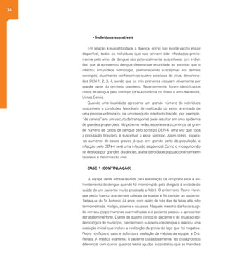 34
•	 Indivíduos suscetíveis
Em relação à suscetibilidade à doença, como não existe vacina eficaz
disponível, todos os indivíduos que não tenham sido infectados previa-
mente pelo vírus da dengue são potencialmente suscetíveis. Um indiví-
duo que já apresentou dengue desenvolve imunidade ao sorotipo que o
infectou (imunidade homóloga), permanecendo susceptível aos demais
sorotipos; atualmente conhecem-se quatro sorotipos do vírus, denomina-
dos DEN-1, 2, 3, 4, sendo que os três primeiros circulam ativamente por
grande parte do território brasileiro. Recentemente, foram identificados
casos de dengue pelo sorotipo DEN-4 no Norte do Brasil e em Uberlândia,
Minas Gerais.
Quando uma localidade apresenta um grande número de indivíduos
suscetíveis e condições favoráveis de replicação do vetor, a entrada de
uma pessoa virêmica ou de um mosquito infectado (trazido, por exemplo,
“de carona” em um veículo de transporte) pode resultar em uma epidemia
de grandes proporções. No próximo verão, espera-se a ocorrência de gran-
de número de casos de dengue pelo sorotipo DEN-4, uma vez que toda
a população brasileira é suscetível a esse sorotipo. Além disso, espera-
-se aumento de casos graves já que, em grande parte da população, a
infecção pelo DEN-4 será uma infecção seqüencial.Como o mosquito não
se desloca por grandes distâncias, a alta densidade populacional também
favorece a transmissão viral.
CASO 1 (CONTINUAÇÃO)
A equipe verde estava reunida para elaboração de um plano local e en-
frentamento de dengue quando foi interrompida pela chegada à unidade de
saúde de um paciente muito prostrado e febril. O enfermeiro Pedro Henri-
que pediu licença aos demais colegas da equipe e foi atender ao paciente.
Tratava-se do Sr. Antonio, 44 anos, com relato de três dias de febre alta, não
termometrada, mialgia, astenia e náuseas. Naquele mesmo dia havia surgi-
do em seu corpo manchas avermelhadas e o paciente passou a apresentar
dor abdominal forte. Diante do quadro clínico do paciente e da situação epi-
demiológica do município, o enfermeiro suspeitou de dengue e realizou uma
avaliação inicial que incluiu a realização da prova do laço que foi negativa.
Pedro notificou o caso e solicitou a avaliação da médica da equipe, a Dra.
Renata. A médica examinou o paciente cuidadosamente, fez o diagnóstico
diferencial com outros quadros febris agudos e constatou que as manchas
 