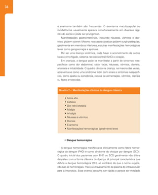 36
e exantema também são frequentes. O exantema maculopapular ou
morbiliforme usualmente aparece simultaneamente em diversas regi-
ões do corpo e pode ser pruriginoso.
Manifestações gastrointestinais, incluindo náuseas, vômitos e diar-
reias, podem ocorrer. Mesmo nos casos clássicos podem surgir petéquias,
geralmente em membros inferiores, e outras manifestações hemorrágicas
leves como gengivorragia e epistaxe.
Por ser uma doença sistêmica, pode haver o acometimento de outros
locais como fígado, sistema nervoso central (SNC) e coração.
Em crianças, a dengue pode se manifestar a partir de sintomas ines-
pecíficos como dor abdominal, rubor facial, náuseas, vômitos, diarreia,
anorexia e irritabilidade. O quadro clínico na criança, na maioria das vezes,
apresenta-se como uma síndrome febril com sinais e sintomas inespecífi-
cos, como apatia ou sonolência, recusa da alimentação, vômitos, diarreia
ou fezes amolecidas.
•	Febre alta
•	Cefaleia
•	Dor retro-orbitária
•	Mialgia
•	Artralgia
•	Náuseas e vômitos
•	Diarreia
•	Exantema
•	Manifestações hemorrágicas (geralmente leves
Quadro 2 - Manifestações clínicas da dengue clássica
•	 Dengue hemorrágico	
A dengue hemorrágica manifesta-se clinicamente como febre hemor-
rágica da dengue (FHD) e como síndrome do choque por dengue (SCD).
O quadro inicial dos pacientes com FHD ou SCD geralmente não difere
daqueles com a forma clássica da doença. A principal característica que
define a dengue hemorrágica (DH), ao contrário do que o nome sugere,
não são as hemorragias, mas o extravasamento de plasma do intravascular
para o interstício. Esse evento costuma ser rápido e parece ser mediado
 