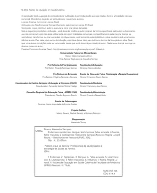 Moura, Alexandre Sampaio.
Endemias e epidemias: dengue, leishmaniose, febre amarela, influenza,
febre maculosa e leptospirose / Alexandre Sampaio Moura e Regina Lunardi
Rocha. -- Belo Horizonte: Nescon/UFMG, 2012.
78p. : il., 22x27cm.
Público a que se destina: Profissionais da saúde ligados à
estratégia de Saúde da Família.
ISBN:
1. Endemias. 2. Epidemias. 3. Dengue. 4. Febre amarela. 5. Leishmani-
ose. 6. Leptospirose. 7. Febre maculosa. 8. Influenza. I. Rocha, Regina Lu-
nardi. II. Núcleo de Educação em Saúde Coletiva da Faculdade de Medicina/
UFMG (Nescon). III. Título.
NLM: WA 105
CDU: 614.4
M929e
© 2012, Núcleo de Educação em Saúde Coletiva
A reprodução total ou parcial do conteúdo desta publicação é permitida desde que seja citada a fonte e a finalidade não seja
comercial. Os créditos deverão ser atribuídos aos respectivos autores.
Licença Creative Commons License Deed
Atribuição-Uso Não-Comercial Compartilhamento pela mesma Licença 2.5 Brasil
Você pode: copiar, distribuir, exibir e executar a obra; criar obras derivadas.
Sob as seguintes condições: atribuição - você deve dar crédito ao autor original, da forma especificada pelo autor ou licenciante;
uso não comercial - você não pode utilizar esta obra com finalidades comerciais; compartilhamento pela mesma licença: se
você alterar, transformar, ou criar outra obra com base nesta, você somente poderá distribuir a obra resultante sob uma licença
idêntica a esta. Para cada novo uso ou distribuição, você deve deixar claro para outros os termos da licença desta obra. Qual-
quer uma destas condições pode ser renunciada, desde que você obtenha permissão do autor. Nada nesta licença restringe os
direitos morais do autor.
Creative Commons License Deed - http://creativecommons.org/licenses/by-nc-sa/3.0/deed.pt.
Universidade Federal de Minas Gerais
Reitor: Clélio Campolina Diniz
Vice-Reitora: Rocksane de Carvalho Norton
Pró-Reitoria de Pós-Graduação
Pró-Reitor: Ricardo Santiago Gomez
Pró-Reitoria de Extensão
Pró-Reitora: Efigênia Ferreira e Ferreira
Coordenador do Centro de Apoio à Educação a Distância (CAED)
Coordenador: Fernando Selmar Rocha Fidalgo
Conselho Regional de Educação Física – CREF6 / MG
Presidente: Claudio Augusto Boschi
Escola de Enfermagem
Diretora: Maria Imaculada de Fátima Freitas
Faculdade de Educação
Diretora: Samira Zaidan
Escola de Educação Física, Fisioterapia eTerapia Ocupacional
Diretor: Emerson Silami Garcia
Faculdade de Medicina
Diretor: Francisco José Penna
Faculdade de Odontologia
Diretor: Evandro Neves Abdo
Projeto Gráfico
Marco Severo, Rachel Barreto e Romero Ronconi
Diagramação
Alexander Torres
 