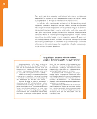 38
A dengue clássica e a DH fazem parte do es-
pectro de uma mesma doença, diferenciando-se
pelo grau de permeabilidade vascular. A DH está
associada com frequência, mas não exclusiva-
mente, a infecções secundárias por outro soroti-
po, resultando em resposta imune exacerbada.
A infecção por dengue provoca imunidade per-
manente contra o sorotipo infectante (homóloga)
e imunidade transitória contra os demais tipos do
vírus (heteróloga), que dura dois a três meses.
Segundo a teoria da infecção sequencial, a
etiopatogenia da DH está centrada em anticor-
pos heterólogos antidengue da classe IgG exis-
tentes em concentrações subneutralizantes e que
formam complexos imunes com os vírus; esses
complexos imunes, uma vez ligados aos fagócitos
mononucleares, são rapidamente internalizados,
resultando em infecção celular seguida por repli-
cação viral. Isso significa, em outras palavras, que
os anticorpos em concentrações subneutralizan-
tes impedem a reinfecção pelo mesmo sorotipo
que estimulou a sua produção e, paradoxalmente,
facilitam a infecção por outros sorotipos.
Durante a segunda infecção pelo vírus dengue,
haveria intensa produção de mediadores quími-
cos, liberados pelos fagócitos mononucleares que
estavam infectados e que foram lisados pelos lin-
fócitosT CD4+ e linfócitosT CD8+; os mediadores
liberados induziriam a perda de plasma e as mani-
festações hemorrágicas.
O papel decisivo do fenômeno de imunoampli-
ficação da infecção através de anticorpos, durante
uma infecção secundária, desencadeando reação
em cascata, não é uma formulação consensual,
até porque a DH tem sido relatada em casos de
infecção primária.
Por que alguns pacientes evoluem com DH
(adaptado do material Decifra-me ou Devoro-te)?
Para tal, é importante pesquisar história de contato recente com doenças
exantemáticas comuns na infância e pesquisar situação vacinal para avaliar
susceptibilidade às doenças exantemáticas imunopreveníveis.
A malária e febre maculosa, por se tratarem de doenças graves e que
requerem tratamento específico precoce, devem sempre ser afastadas
na avaliação inicial de um paciente com suspeita de dengue. Na anamne-
se deve-se investigar viagem recente para regiões endêmicas para malá-
ria e febre maculosa e, no caso desta última, perguntar sobre picada de
carrapato. Diante de história epidemiológica compatível, solicitar exames
específicos e/ou iniciar terapia empírica para esses agravos. O quadro ini-
cial de infecções bacterianas, incluindo leptospirose, meningococcemia e
escarlatina, pode também se assemelhar ao quadro de dengue e o exame
clínico atento é importante para diferenciação das infecções e uso oportu-
no de antibiótico quando necessário.
 