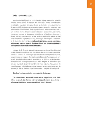 39
CASO 1 (CONTINUAÇÃO)
Voltando ao caso clínico 1, a Dra. Renata estava avaliando o paciente
Antonio com suspeita de dengue. Ela pesquisou, então, comorbidades
ou situações especiais (crianças, idosos, gestantes) e sinais ou sintomas
de alarme. O Sr. Antonio não se enquadrava em situações especiais, não
apresentava comorbidades, mas apresentava dor abdominal forte, que é
um sinal de alarme. Encontrava-se hidratado e apresentava, ao exame,
hipotensão postural e, à palpação do abdome, o fígado era doloroso e
estava um pouco aumentado. A Dra. Amanda sabia que, apesar de não
haver tratamento específico, ou seja, medicação antiviral para o tratamen-
to de pacientes com dengue, medidas importantes como hidratação
adequada e atenção para os sinais de alarme são fundamentais para
a redução da morbimortalidade da doença.
No caso do Sr. Antonio, a existência de sinais de alarme (dor abdominal
forte e hipotensão postural) indica a necessidade de hidratação parenteral,
admissão em leito de observação e realização de exames hematológicos,
bioquímicos e de imagem. Como a Unidade Básica de Renata possuía con-
dições para início da hidratação parenteral, o Sr. Antonio ali permaneceu,
recebendo soro fisiológico (NaCl 0,9%) até a chegada da ambulância que
o levaria à unidade de pronto-atendimento mais próxima. Na ausência de
condições para hidratação parenteral, devem ser administrados sais de
reidratação oral de maneira supervisionada até a chegada do transporte.
Conduta frente a pacientes com suspeita de dengue
Os profissionais de saúde devem estar preparados para iden-
tificar os sinais de alarme, hidratar adequadamente o paciente e
orientar a população acerca do cuidado com a doença.
 