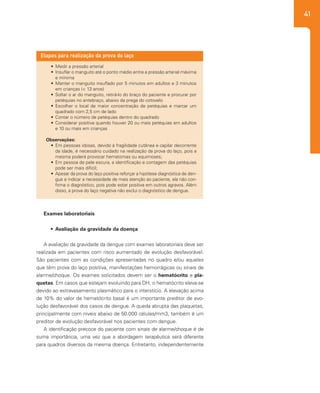 41
•	 Medir a pressão arterial
•	 Insuflar o manguito até o ponto médio entre a pressão arterial máxima
e mínima
•	 Manter o manguito insuflado por 5 minutos em adultos e 3 minutos
em crianças (< 13 anos)
•	 Soltar o ar do manguito, retirá-lo do braço do paciente e procurar por
petéquias no antebraço, abaixo da prega do cotovelo
•	 Escolher o local de maior concentração de petéquias e marcar um
quadrado com 2,5 cm de lado
•	 Contar o número de petéquias dentro do quadrado
•	 Considerar positiva quando houver 20 ou mais petéquias em adultos
e 10 ou mais em crianças
Observações:
•	 Em pessoas idosas, devido à fragilidade cutânea e capilar decorrente
da idade, é necessário cuidado na realização da prova do laço, pois a
mesma poderá provocar hematomas ou equimoses;
•	 Em pessoa de pele escura, a identificação e contagem das petéquias
pode ser mais difícil;
•	 Apesar da prova do laço positiva reforçar a hipótese diagnóstica de den-
gue e indicar a necessidade de mais atenção ao paciente, ela não con-
firma o diagnóstico, pois pode estar positiva em outros agravos. Além
disso, a prova do laço negativa não exclui o diagnóstico de dengue.
Etapas para realização da prova do laço
Exames laboratoriais
•	 Avaliação da gravidade da doença
A avaliação da gravidade da dengue com exames laboratoriais deve ser
realizada em pacientes com risco aumentado de evolução desfavorável.
São pacientes com as condições apresentadas no quadro e/ou aqueles
que têm prova do laço positiva, manifestações hemorrágicas ou sinais de
alarme/choque. Os exames solicitados devem ser o hematócrito e pla-
quetas. Em casos que estejam evoluindo para DH, o hematócrito eleva-se
devido ao extravasamento plasmático para o interstício. A elevação acima
de 10% do valor de hematócrito basal é um importante preditor de evo-
lução desfavorável dos casos de dengue. A queda abrupta das plaquetas,
principalmente com níveis abaixo de 50.000 células/mm3, também é um
preditor de evolução desfavorável nos pacientes com dengue.
A identificação precoce do paciente com sinais de alarme/choque é de
suma importância, uma vez que a abordagem terapêutica será diferente
para quadros diversos da mesma doença. Entretanto, independentemente
 