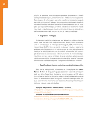 42
do grau de gravidade, essa abordagem deverá ser rápida e eficaz e deverá
começar na sala de espera, antes mesmo de o médico examinar o paciente.
Cabe à equipe de enfermagem que realiza o acolhimento do paciente agudo
identificar os casos mais graves e priorizar o atendimento pela gravidade. A
hidratação oral deve ser estimulada ainda na sala de espera. Para as situa-
ções que requeiram hidratação parenteral, esta deve ser idealmente iniciada
na unidade na qual se deu o atendimento inicial até que, se necessário, o
paciente seja referenciado para um serviço de mais complexidade.
•	 Diagnóstico etiológico
O diagnóstico etiológico da dengue nos laboratórios públicos de refe-
rência pode ser feito com base em métodos diretos, como isolamento
viral, ou com detecção de anticorpos de fase aguda, IgM, por técnica imu-
noenzimática (ELISA). Como a viremia na dengue é curta, o isolamento
viral deve ser solicitado nos cinco primeiros dias do início dos sintomas. A
detecção de anticorpos ocorre um pouco mais tardiamente, pois a produ-
ção de anticorpos acontece após o desenvolvimento da imunidade adqui-
rida. Desta forma, o exame sorológico deve ser solicitado após o sexto dia
de início dos sintomas. Nos pacientes com exantema, deve-se investigar,
também com exames sorológicos, o diagnóstico de rubéola e sarampo.
•	 Classificação de risco do paciente e manejo clínico específico
Para fins de manejo clínico, o Ministério da Saúde propõe uma classi-
ficação de risco da dengue em grupos e descreve a conduta clínica para
cada um deles. Seguindo o fluxograma com orientações, a ESF saberá
como proceder desde o acolhimento até a conduta final para cada situação
clínica. O detalhamento desse fluxograma ultrapassa o escopo deste mó-
dulo. Consideramos importante que você consulte os seguintes links para
conhecer e seguir essas orientações:
Dengue: diagnóstico e manejo clínico – 4ª edição
<http://portal.saude.gov.br/portal/arquivos/pdf/dengue_manejo_adulto_
crianca_2011_web_b.pdf>
Dengue: fluxograma de diagnóstico e conduta
<http://www.saude.mg.gov.br/servico/servicos-para-o-profissional-de-saude/
manejo-clinico-da-dengue/Fuxograma%202012%20MS.pdf>
 