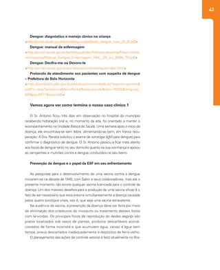 43
Dengue: diagnóstico e manejo clínico na criança
<http://portal.saude.gov.br/portal/arquivos/pdf/web_dengue_crian_25_01.pdf>
Dengue: manual de enfermagem
<http://portal.saude.gov.br/portal/saude/deciframeoudevorote/files/ministe-
rio/materiais/Manual_Dengue_Enfermagem_FIM__29_out_2008_TO.pdf>
Dengue: Decifra-me ou Devoro-te
<http://portal.saude.gov.br/portal/arquivos/kitdengue/index.html>
Protocolo de atendimento aos pacientes com suspeita de dengue
– Prefeitura de Belo Horizonte
<http://portalpbh.pbh.gov.br/pbh/ecp/comunidade.do?evento=portlet&
pIdPlc=ecpTaxonomiaMenuPortal&app=saude&tax=16020&lang=pt_
BR&pg=5571&taxp=0&>
Vamos agora ver como termina o nosso caso clínico 1
O Sr. Antonio ficou três dias em observação no hospital do município
recebendo hidratação oral e, no momento da alta, foi orientado a manter o
acompanhamento na Unidade Básica de Saúde. Uma semana após o início da
doença, ele encontrava-se sem febre, alimentando-se bem, em franca recu-
peração. A Dra. Renata solicitou o exame de sorologia (IgM para dengue) para
confirmar o diagnóstico de dengue. O Sr. Antonio passou a ficar mais atento
aos focos de dengue tanto no seu domicílio quanto na sua vizinhança e apoiou
as campanhas e mutirões contra a dengue conduzidos no seu bairro.
Prevenção da dengue e o papel da ESF em seu enfrentamento
	
As pesquisas para o desenvolvimento de uma vacina contra a dengue
iniciaram-se na década de 1940, com Sabin e seus colaboradores, mas até o
presente momento não existe qualquer vacina licenciada para o controle da
doença. Um dos maiores desafios para a produção de uma vacina eficaz é o
fato de ser necessário que esta previna simultaneamente a doença causada
pelos quatro sorotipos virais, isto é, que seja uma vacina tetravalente.
Na ausência de vacina, a prevenção da doença deve ser feita por meio
da eliminação dos criadouros do mosquito ou tratamento desses focos
com larvicidas. Os principais focos de reprodução do Aedes aegytpi são
pratos localizados sob vasos de plantas, produtos descartáveis acondi-
cionados de forma incorreta e que acumulam água, caixas d´água sem
tampa, pneus descartados inadequadamente e depósitos de ferro-velho.
O planejamento das ações de controle vetorial é feito atualmente no Bra-
 