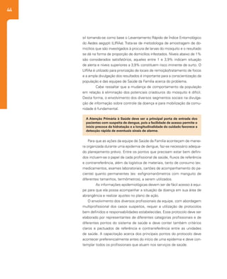 44
A Atenção Primária à Saúde deve ser a principal porta de entrada dos
pacientes com suspeita de dengue, pois a facilidade de acesso permite o
início precoce da hidratação e a longitudinalidade do cuidado favorece a
detecção rápida de eventuais sinais de alarme.
Para que as ações da equipe de Saúde da Família aconteçam de manei-
ra organizada durante uma epidemia de dengue, faz-se necessário adequa-
do planejamento prévio. Entre os pontos que precisam estar bem defini-
dos incluem-se o papel de cada profissional de saúde, fluxos de referência
e contrarreferência, além da logística de materiais, tanto de consumo (ex:
medicamentos, exames laboratoriais, cartões de acompanhamento do pa-
ciente) quanto permanentes (ex: esfignomanômetros com manguito de
diferentes tamanhos, termômetros), a serem utilizados.
	 As informações epidemiológicas devem ser de fácil acesso à equi-
pe para que ela possa acompanhar a situação da doença em sua área de
abrangência e realizar ajustes no plano de ação.
O envolvimento dos diversos profissionais da equipe, com abordagem
multiprofissional dos casos suspeitos, requer a utilização de protocolos
bem definidos e responsabilidades estabelecidas. Esse protocolo deve ser
elaborado por representantes de diferentes categorias profissionais e de
diferentes pontos do sistema de saúde e deve conter também critérios
claros e pactuados de referência e contrarreferência entre as unidades
de saúde. A capacitação acerca dos principais pontos do protocolo deve
acontecer preferencialmente antes do início de uma epidemia e deve con-
templar todos os profissionais que atuam nos serviços de saúde.
sil tomando-se como base o Levantamento Rápido de Índice Entomológico
do Aedes aegypti (LIRAa). Trata-se de metodologia de amostragem de do-
micílios que são investigados à procura de larvas do mosquito e o resultado
se dá na forma de proporção de domicílios infestados. Níveis abaixo de 1%
são considerados satisfatórios, aqueles entre 1 e 3,9% indicam situação
de alerta e níveis superiores a 3,9% constituem risco iminente de surto. O
LIRAa é utilizado para priorização de locais de remoção/tratamento de focos
e a ampla divulgação dos resultados é importante para a conscientização da
população e das equipes de Saúde da Família acerca do problema.
	 Cabe ressaltar que a mudança de comportamento da população
em relação à eliminação dos potenciais criadouros do mosquito é difícil.
Desta forma, o envolvimento dos diversos segmentos sociais na divulga-
ção de informação sobre controle da doença e para mobilização da comu-
nidade é fundamental.
 