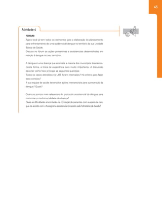 45
Atividade 4
FÓRUM
Agora você já tem todos os elementos para a elaboração do planejamento
para enfrentamento de uma epidemia de dengue no território da sua Unidade
Básica de Saúde.
Discuta no fórum as ações preventivas e assistenciais desenvolvidas em
relação à dengue no seu território.
A dengue é uma doença que acomete a maioria dos municípios brasileiros.
Desta forma, a troca de experiência será muito importante. A discussão
deve ter como foco principal as seguintes questões:
Todos os casos atendidos na UBS foram internados? Há critério para fazer
essa conduta?
A sua equipe de saúde desenvolve ações intersetoriais para a prevenção da
dengue? Quais?
Quais os pontos mais relevantes do protocolo assistencial da dengue para
minimizar a morbimortalidade da doença?
Quais as dificuldades encontradas na condução de pacientes com suspeita de den-
gue de acordo com o fluxograma assistencial proposto pelo Ministério da Saúde?
 