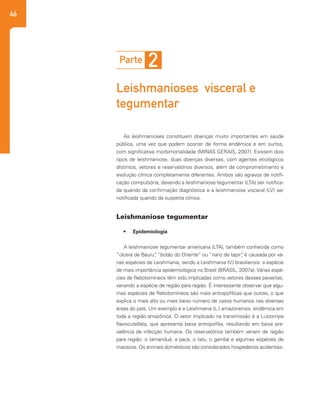 46
As leishmanioses constituem doenças muito importantes em saúde
pública, uma vez que podem ocorrer de forma endêmica e em surtos,
com significativa morbimortalidade (MINAS GERAIS, 2007). Existem dois
tipos de leishmaniose, duas doenças diversas, com agentes etiológicos
distintos, vetores e reservatórios diversos, além de comprometimento e
evolução clínica completamente diferentes. Ambos são agravos de notifi-
cação compulsória, devendo a leishmaniose tegumentar (LTA) ser notifica-
da quando da confirmação diagnóstica e a leishmaniose visceral (LV) ser
notificada quando da suspeita clínica.
•	 Epidemiologia
A leishmaniose tegumentar americana (LTA), também conhecida como
“úlcera de Bauru”, “botão do Oriente” ou “nariz de tapir”, é causada por vá-
rias espécies de Leishmania, sendo a Leishmania (V.) brasiliensis a espécie
de mais importância epidemiológica no Brasil (BRASIL, 2007a). Várias espé-
cies de flebotomíneos têm sido implicadas como vetores desses parasitas,
variando a espécie de região para região. É interessante observar que algu-
mas espécies de flebotomíneos são mais antropofílicas que outras, o que
explica o mais alto ou mais baixo número de casos humanos nas diversas
áreas do país. Um exemplo é a Leishmania (L.) amazonensis, endêmica em
toda a região amazônica. O vetor implicado na transmissão é a Lutzomyia
flaviscutellata, que apresenta baixa antropofilia, resultando em baixa pre-
valência de infecção humana. Os reservatórios também variam de região
para região: o tamanduá, a paca, o tatu, o gambá e algumas espécies de
macacos. Os animais domésticos são considerados hospedeiros acidentais.
Parte 2
Leishmanioses visceral e
tegumentar
Leishmaniose tegumentar
 