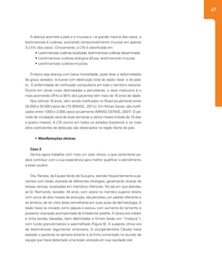 47
A doença acomete a pele e a mucosa e, na grande maioria dos casos, a
leishmaniose é cutânea, ocorrendo comprometimento mucoso em apenas
3 a 5% dos casos. Clinicamente, a LTA é classificada em:
•	Leishmaniose cutânea localizada, leishmaniose cutânea disseminada.
•	Leishmaniose cutânea anérgica difusa, leishmaniose mucosa.
•	Leishmaniose cutâneo-mucosa.
Embora seja doença com baixa mortalidade, pode levar a deformidades
de graus variados, inclusive com destruição total do septo nasal e do pala-
to. É enfermidade de notificação compulsória em todo o território nacional.
Ocorre em zonas rurais desmatadas e periurbanas, o sexo masculino é o
mais acometido (74%) e 90% dos pacientes têm mais de 10 anos de idade.
Nos últimos 10 anos, vêm sendo notificados no Brasil anualmente entre
20.000 e 30.000 casos de LTA (BRASIL, 2011c). Em Minas Gerais, são notifi-
cados entre 1.000 e 2.000 casos anualmente (MINAS GERAIS, 2007). O pe-
ríodo de incubação varia de duas semanas a vários meses (média de 18 dias
a quatro meses). A LTA ocorre em todos os estados brasileiros e os mais
altos coeficientes de detecção são observados na região Norte do país.
•	 Manifestações clínicas
Caso 2
Vamos agora trabalhar com mais um caso clínico, o que certamente po-
derá contribuir com a sua experiência para melhor qualificar o atendimento
a esse usuário.
Dra. Renata, da Equipe Verde de Sucupira, atendia frequentemente a pa-
cientes com lesão ulcerada de diferentes etiologias, geralmente úlceras de
estase venosa, localizadas em membros inferiores. No dia em que atendeu
ao Sr. Raimundo, lavrador, 44 anos, com úlcera no membro superior direito
com cerca de dois meses de evolução, ela percebeu um padrão diferente e
se lembrou de ter visto lesão semelhante em suas aulas de dermatologia. A
lesão havia se iniciado como pápula e evoluiu com aumento do tamanho e
posterior ulceração acompanhada de linfadenite satélite. A úlcera era indolor
e tinha bordas elevadas, bem delimitadas e firmes (lesão em “moldura”),
com fundo granulomatoso e avermelhado (Figura 6). A suspeita clínica era
de leishmaniose tegumentar americana. A cirurgiã-dentista Cláudia havia
avaliado o paciente na semana anterior e já tinha comentado na reunião de
equipe que havia detectado uma lesão ulcerada em sua cavidade oral. 	
 