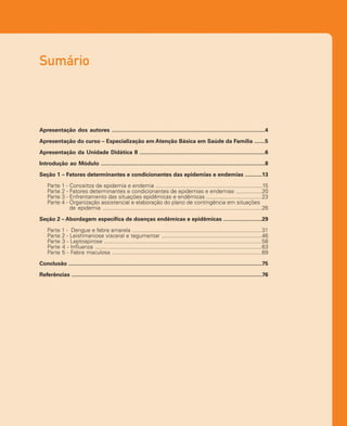 Sumário
Apresentação dos autores ...................................................................................................4
Apresentação do curso – Especialização em Atenção Básica em Saúde da Família .......5
Apresentação da Unidade Didática II .................................................................................6
Introdução ao Módulo ..........................................................................................................8
Seção 1 – Fatores determinantes e condicionantes das epidemias e endemias ...........13
Parte 1 - Conceitos de epidemia e endemia .....................................................................15
Parte 2 - Fatores determinantes e condicionantes de epidemias e endemias .................20
Parte 3 - Enfrentamento das situações epidêmicas e endêmicas ....................................23
Parte 4 - Organização assistencial e elaboração do plano de contingência em situações
de epidemia .......................................................................................................26
Seção 2 – Abordagem específica de doenças endêmicas e epidêmicas .........................29
Parte 1 - Dengue e febre amarela ....................................................................................31
Parte 2 - Leishmaniose visceral e tegumentar .................................................................46
Parte 3 - Leptospirose ......................................................................................................58
Parte 4 - Influenza ............................................................................................................63
Parte 5 - Febre maculosa .................................................................................................69
Conclusão .............................................................................................................................75
Referências ...........................................................................................................................76
 
