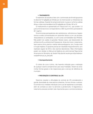 50
•	 TRATAMENTO
O tratamento de escolha é feito com o antimoniato de N-metil glucamina
na dose de 15 mg/kg/dia por 20 dias por via intramuscular ou intravenosa nas
formas cutâneas. Quando há comprometimento mucoso e na forma cutânea
difusa, a dose recomendada é de 20 mg/kg/dia por 30 dias, IM ou IV.
O medicamento é apresentado em frascos de 5 mL, que contêm 1,5
g de antimoniato bruto correspondente a 405 mg antimônio pentavalente
(81 mg/mL).
Os antimoniais pentavalentes são cardiotóxicos, nefrotóxicos e hepato-
tóxicos e estão contraindicados em pacientes idosos ou em uso de beta-
-bloqueadores ou cardiopatas, ou com outras comorbidades tipo HIV/aids.
Não podem ser usados na gravidez. Nesses casos, usar desoxicolato de
anfotericina B ou anfotericina B lipossomal. Antes de iniciar o tratamento,
fazer exame clínico atento e realizar eletrocardiograma, íons, função renal
e função hepática. O paciente precisa ser reavaliado frequentemente, com
repetição regular do ECG e dos exames laboratoriais. Mais informações
podem ser obtidas no Manual de Vigilância da Leishmaniose Tegumentar
Americana do Ministério da Saúde (http://portal.saude.gov.br/portal/arqui-
vos/pdf/manual_lta_2ed.pdf).
•	 Acompanhamento
O critério de cura é clínico, não havendo indicação para a realização
de qualquer exame complementar para essa finalidade. Devem-se enca-
minhar formas graves e não responsivas para o serviço de referência do
município.
•	 PREVENÇÃO E CONTROLE da LTA
Devemos ressaltar a dificuldade do controle da LTA considerando a
grande diversidade de reservatórios silvestres, formas clínicas e vetores.
O controle inclui medidas individuais como uso de repelentes e cortinados,
além de combate ao vetor no domicílio e peridomicílio. O diagnóstico e
tratamento precoces também são importantes para o controle da doença.
 