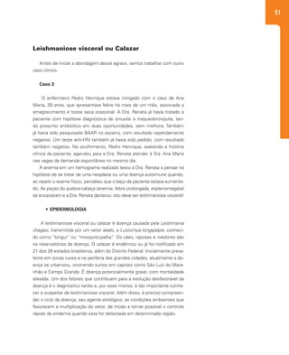 51
Antes de iniciar a abordagem desse agravo, vamos trabalhar com outro
caso clínico.
Caso 3
O enfermeiro Pedro Henrique estava intrigado com o caso de Ana
Maria, 39 anos, que apresentava febre há mais de um mês, associada a
emagrecimento e tosse seca ocasional. A Dra. Renata já havia tratado a
paciente com hipótese diagnóstica de sinusite e traqueobronquite, ten-
do prescrito antibiótico em duas oportunidades, sem melhora. Também
já havia sido pesquisado BAAR no escarro, com resultado repetidamente
negativo. Um teste anti-HIV também já havia sido pedido, com resultado
também negativo. No acolhimento, Pedro Henrique, avaliando a história
clínica da paciente, agendou para a Dra. Renata atender à Sra. Ana Maria
nas vagas da demanda espontânea no mesmo dia.
A anemia em um hemograma realizado levou a Dra. Renata a pensar na
hipótese de se tratar de uma neoplasia ou uma doença autoimune quando,
ao repetir o exame físico, percebeu que o baço da paciente estava aumenta-
do. As peças do quebra-cabeça (anemia, febre prolongada, esplenomegalia)
se encaixaram e a Dra. Renata declarou: isto deve ser leishmaniose visceral!
•	 EPIDEMIOLOGIA
A leishmaniose visceral ou calazar é doença causada pela Leishmania
chagasi, transmitida por um vetor alado, a Lutzomyia longipalpis, conheci-
do como “birigui” ou “mosquito-palha”. Os cães, raposas e roedores são
os reservatórios da doença. O calazar é endêmico ou já foi notificado em
21 dos 26 estados brasileiros, além do Distrito Federal. Inicialmente preva-
lente em zonas rurais e na periferia das grandes cidades, atualmente a do-
ença se urbanizou, ocorrendo surtos em capitais como São Luiz do Mara-
nhão e Campo Grande. É doença potencialmente grave, com mortalidade
elevada. Um dos fatores que contribuem para a evolução desfavorável da
doença é o diagnóstico tardio e, por esse motivo, é tão importante conhe-
cer e suspeitar da leishmaniose visceral. Além disso, é preciso compreen-
der o ciclo da doença, seu agente etiológico, as condições ambientais que
favorecem a multiplicação do vetor, de modo a tornar possível o controle
rápido da endemia quando esta for detectada em determinada região.
Leishmaniose visceral ou Calazar
 