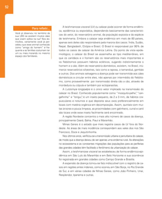 52
A leishmaniose visceral (LV) ou calazar pode ocorrer de forma endêmi-
ca, epidêmica ou esporádica, dependendo basicamente das característi-
cas do vetor, do reservatório animal, da população exposta e da espécie
de leishmania. Embora o calazar seja endêmico em mais de 80 países,
apenas seis deles são responsáveis pela maioria dos casos: Índia, Sudão,
Nepal, Bangladesh, Etiópia e Brasil. O Brasil é responsável por 90% de
todos os casos de calazar da América Latina. Do ponto de vista epide-
miológico, o calazar do Brasil se assemelha ao tipo mediterrâneo, em
que os canídeos e o homem são os reservatórios mais importantes e
os flebótomos possuem hábitos ecléticos, sugando indistintamente o
homem e o cão. Além do reservatório doméstico, existem, no Brasil, inú-
meros reservatórios silvestres, tais como a raposa, o tamanduá, gambás
e outros. Dos animais selvagens a doença pode ser transmitida aos cães
domésticos e circular entre eles, não apenas por intermédio do flebóto-
mo, como provavelmente por transmissão direta cão a cão, através de
mordedura ou cópula e também por ectoparasitas.
A Lutzomyia longipalpis é o único vetor implicado na transmissão do
calazar no Brasil. Conhecido popularmente como ”mosquito-palha”, “can-
galhinha” e “birigui”, é um inseto pequeno, de 2 a 3 mm, de hábitos cre-
pusculares e noturnos e que deposita seus ovos preferencialmente em
locais com matéria orgânica em decomposição. Assim, quintais com mui-
tas árvores e pouca limpeza, as proximidades com galinheiro, curral e canil
são locais onde esse inseto facilmente será encontrado.
A região Nordeste concentra o mais alto número de casos da doença,
principalmente Ceará, Bahia, Piauí e Maranhão.
Minas Gerais é o estado que mais registra casos de LV fora do Nor-
deste. As áreas de mais incidência correspondem aos vales dos rios São
Francisco, Doce e Jequitinhonha.
Nos últimos anos, verificou-se a transmissão urbana e periurbana do calazar,
de modo que a doença deixou de ser apenas uma endemia rural. As alterações
no ecossistema e as constantes migrações das populações para as periferias
das grandes cidades têm facilitado o fenômeno da urbanização do calazar.
Assim, a leishmaniose visceral se estabeleceu de forma endêmico-epi-
dêmica em São Luís do Maranhão e em Belo Horizonte e sua ocorrência
foi registrada em grandes cidades como Campo Grande e Brasília.
A expansão da doença tornou-se fato indiscutível com o registro de ca-
sos em regiões antes indenes, como ocorreu em São Borja, no Rio Grande
do Sul, e em várias cidades de Minas Gerais, como João Pinheiro, Unaí,
Resplendor, Ipanema e outras.
Você já observou no território da
sua UBS se existem muitos cães
que vivem soltos na rua? Nos do-
micílios, certamente você já per-
cebeu que esse animal conhecido
como “amigo do homem” é fre-
quente e as famílias costumam ter
um ou mais morando no mesmo
espaço dos familiares.
Para refletir...
 