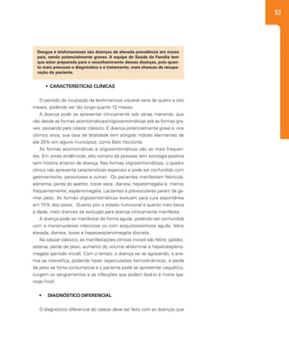 53
•	 CARACTERÍSTICAS CLÍNICAS
O período de incubação da leishmaniose visceral varia de quatro a oito
meses, podendo ser tão longo quanto 12 meses.
A doença pode se apresentar clinicamente sob várias maneiras, que
vão desde as formas assintomáticas/oligossintomáticas até as formas gra-
ves, passando pelo calazar clássico. É doença potencialmente grave e, nos
últimos anos, sua taxa de letalidade tem atingido índices alarmantes de
até 20% em alguns municípios, como Belo Horizonte.
As formas assintomáticas e oligossintomáticas são as mais frequen-
tes. Em zonas endêmicas, alto número de pessoas tem sorologia positiva
sem história anterior de doença. Nas formas oligossintomáticas, o quadro
clínico não apresenta características especiais e pode ser confundido com
gastroenterite, parasitoses e outras. Os pacientes manifestam febrícula,
adinamia, perda do apetite, tosse seca, diarreia, hepatomegalia e, menos
frequentemente, esplenomegalia. Lactentes e pré-escolares param de ga-
nhar peso. As formas oligossintomáticas evoluem para cura espontânea
em 75% dos casos. Quanto pior o estado nutricional e quanto mais baixa
a idade, mais chances de evolução para doença clinicamente manifesta.
A doença pode se manifestar de forma aguda, podendo ser confundida
com a mononucleose infecciosa ou com esquistossomose aguda: febre
elevada, diarreia, tosse e hepatoesplenomegalia discreta.
No calazar clássico, as manifestações clínicas iniciais são febre, palidez,
astenia, perda de peso, aumento do volume abdominal e hepatoespleno-
megalia (período inicial). Com o tempo, a doença vai se agravando, a ane-
mia se intensifica, podendo haver repercussões hemodinâmicas, a perda
de peso se torna consumptiva e o paciente pode se apresentar caquético;
surgem os sangramentos e as infecções que podem levá-lo à morte (pe-
ríodo final).
•	 DIAGNÓSTICO DIFERENCIAL
O diagnóstico diferencial do calazar deve ser feito com as doenças que
Dengue e leishmanioses são doenças de elevada prevalência em nosso
país, sendo potencialmente graves. A equipe de Saúde da Família tem
que estar preparada para o reconhecimento dessas doenças, pois quan-
to mais precoces o diagnóstico e o tratamento, mais chances de recupe-
ração do paciente.
 