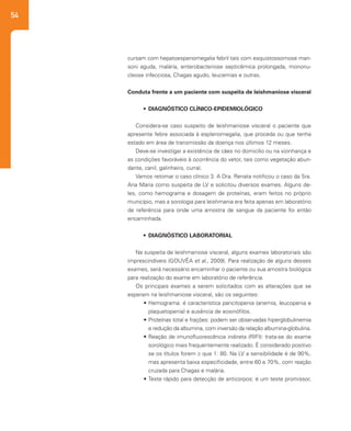 54
cursam com hepatoespenomegalia febril tais com esquistossomose man-
soni aguda, malária, enterobacteriose septicêmica prolongada, mononu-
cleose infecciosa, Chagas agudo, leucemias e outras.
Conduta frente a um paciente com suspeita de leishmaniose visceral
•	 DIAGNÓSTICO CLÍNICO-EPIDEMIOLÓGICO
Considera-se caso suspeito de leishmaniose visceral o paciente que
apresente febre associada à esplenomegalia, que proceda ou que tenha
estado em área de transmissão da doença nos últimos 12 meses.
Deve-se investigar a existência de cães no domicílio ou na vizinhança e
as condições favoráveis à ocorrência do vetor, tais como vegetação abun-
dante, canil, galinheiro, curral.
Vamos retomar o caso clínico 3. A Dra. Renata notificou o caso da Sra.
Ana Maria como suspeita de LV e solicitou diversos exames. Alguns de-
les, como hemograma e dosagem de proteínas, eram feitos no próprio
município, mas a sorologia para leishmania era feita apenas em laboratório
de referência para onde uma amostra de sangue da paciente foi então
encaminhada.
•	 DIAGNÓSTICO LABORATORIAL
Na suspeita de leishmaniose visceral, alguns exames laboratoriais são
imprescindíveis (GOUVÊA et al., 2009). Para realização de alguns desses
exames, será necessário encaminhar o paciente ou sua amostra biológica
para realização do exame em laboratório de referência.
Os principais exames a serem solicitados com as alterações que se
esperam na leishmaniose visceral, são os seguintes:
•	Hemograma: é característica pancitopenia (anemia, leucopenia e
plaquetopenia) e ausência de eosinófilos.
•	Proteínas total e frações: podem ser observadas hiperglobulinemia
e redução da albumina, com inversão da relação albumina-globulina.
•	Reação de imunofluorescência indireta (RIFI): trata-se do exame
sorológico mais frequentemente realizado. É considerado positivo
se os títulos forem ≥ que 1: 80. Na LV a sensibilidade é de 90%,
mas apresenta baixa especificidade, entre 60 e 70%, com reação
cruzada para Chagas e malária.
•	Teste rápido para detecção de anticorpos: é um teste promissor,
 